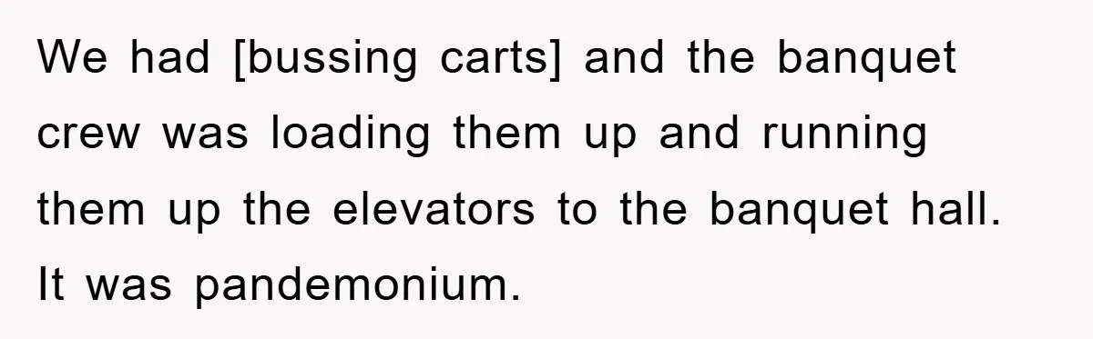 We had [bussing carts] and the banquet crew was loading them up and running them up the elevators to the banquet hall. It was pandemonium.