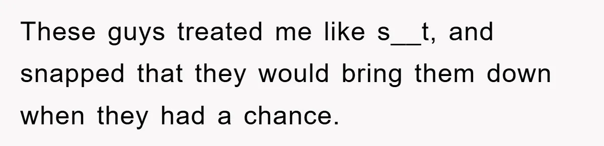 These guys treated me like s__t, and snapped that they would bring them down when they had a chance.