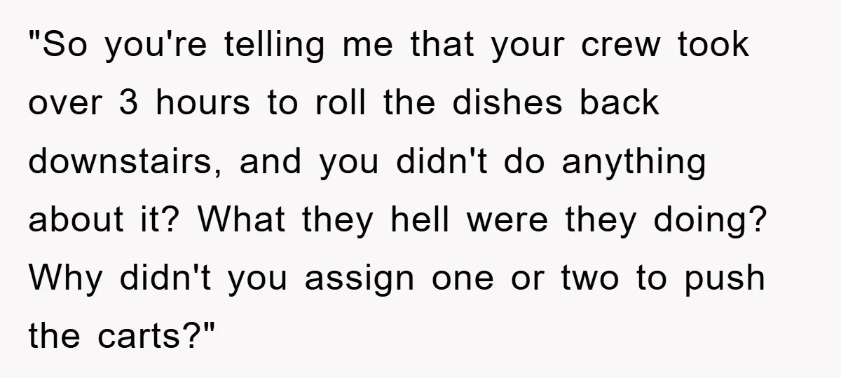 "So you're telling me that your crew took over 3 hours to roll the dishes back downstairs, and you didn't do anything about it? What they hell were they doing?...
