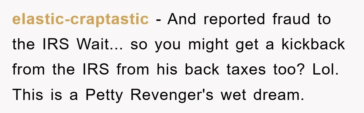 elastic-craptastic − And reported fraud to the IRS Wait... so you might get a kickback from the IRS from his back taxes too? Lol. This is a Petty Revenger's wet...