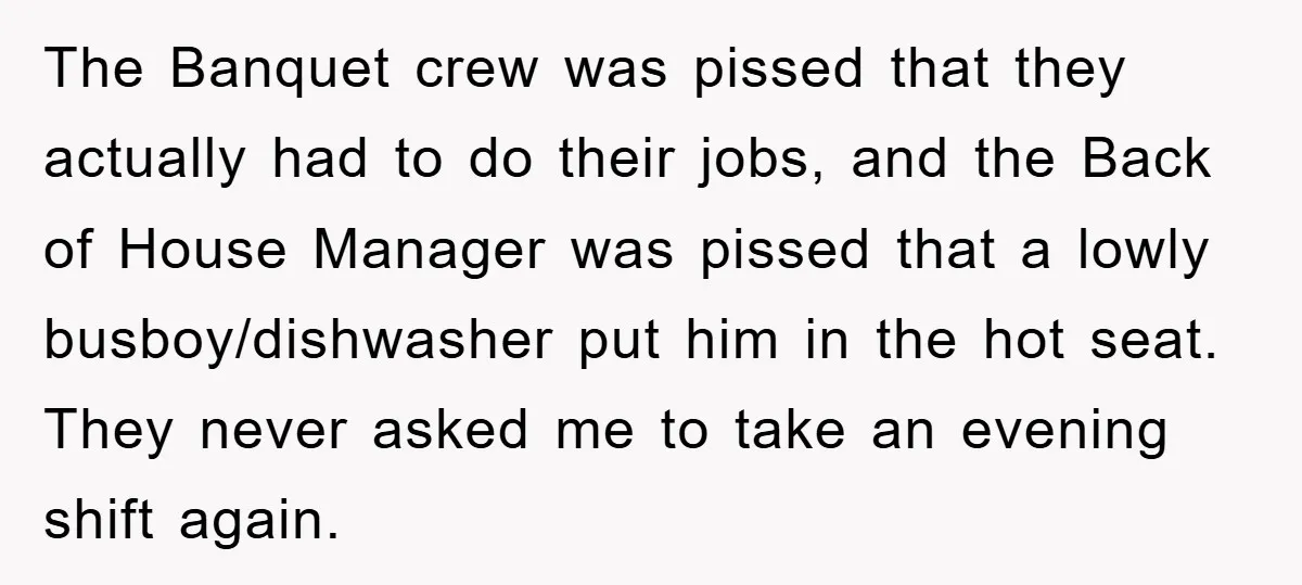 The Banquet crew was pissed that they actually had to do their jobs, and the Back of House Manager was pissed that a lowly busboy/dishwasher put him in the hot...