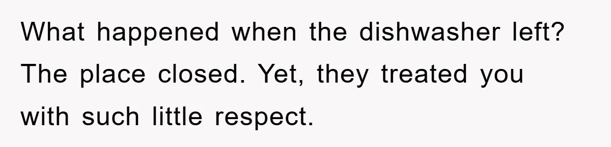 What happened when the dishwasher left? The place closed. Yet, they treated you with such little respect.