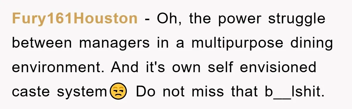 Fury161Houston − Oh, the power struggle between managers in a multipurpose dining environment. And it's own self envisioned caste system😒 Do not miss that b__lshit.