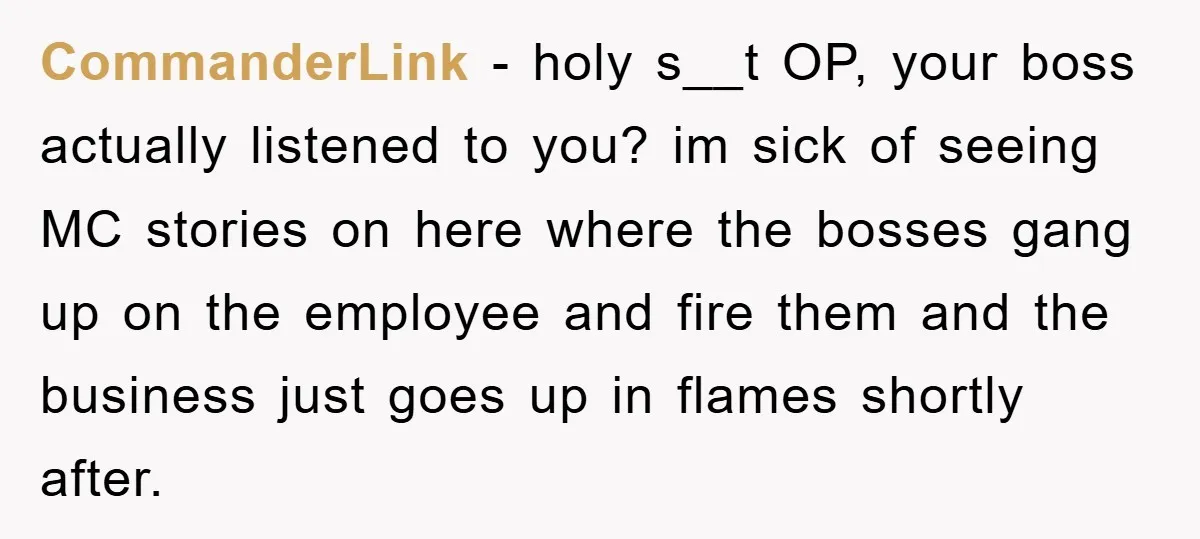 CommanderLink − holy s__t OP, your boss actually listened to you? im sick of seeing MC stories on here where the bosses gang up on the employee and fire them...