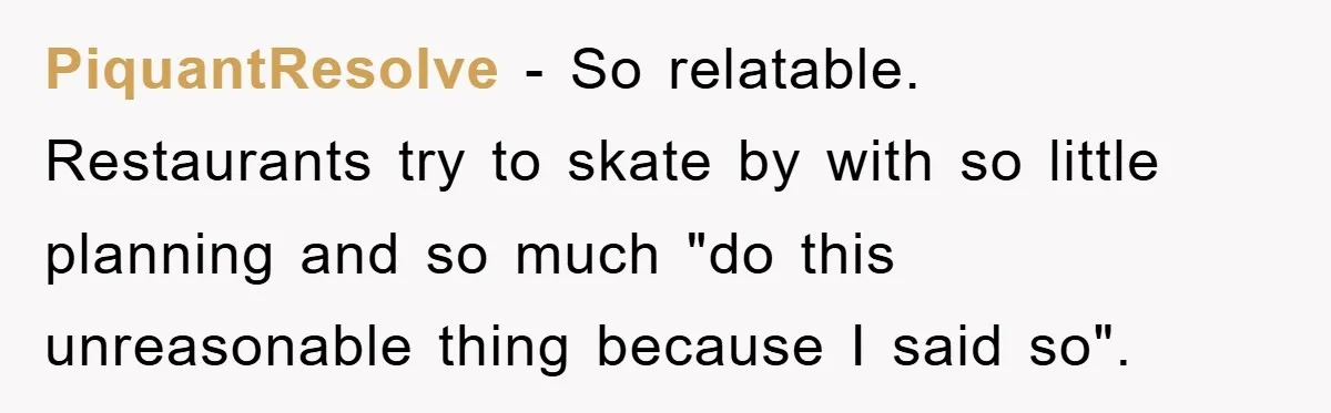 PiquantResolve − So relatable. Restaurants try to skate by with so little planning and so much "do this unreasonable thing because I said so".