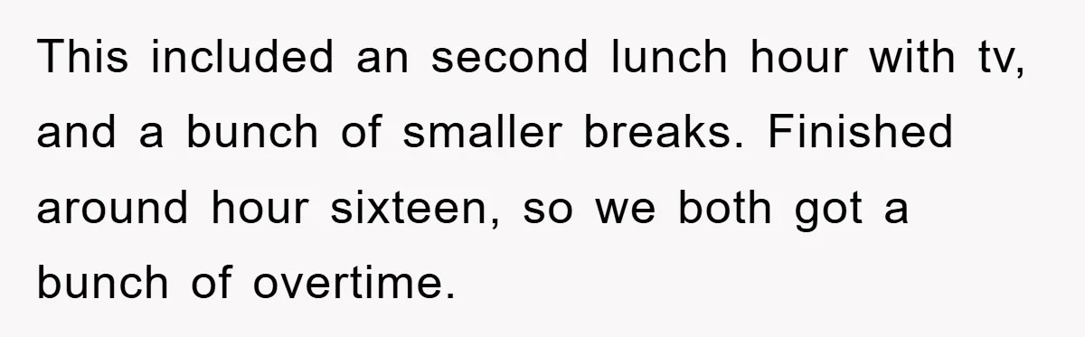 This included an second lunch hour with tv, and a bunch of smaller breaks. Finished around hour sixteen, so we both got a bunch of overtime.