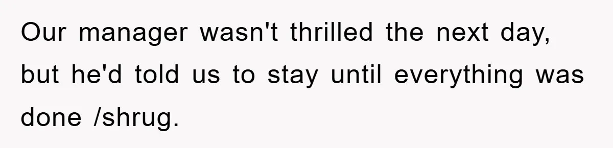 Our manager wasn't thrilled the next day, but he'd told us to stay until everything was done /shrug.
