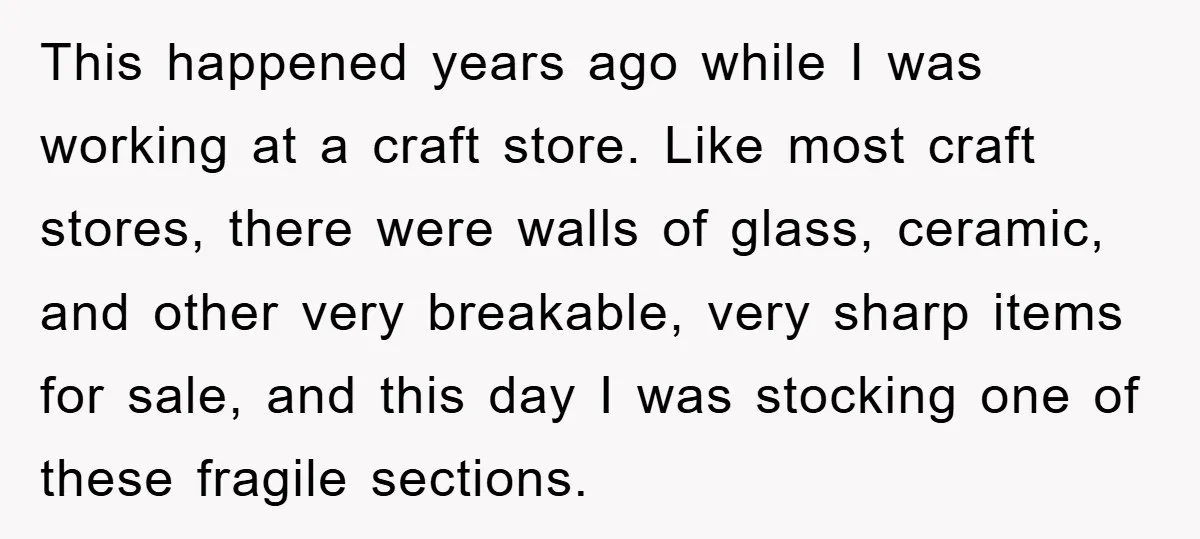This happened years ago while I was working at a craft store. Like most craft stores, there were walls of glass, ceramic, and other very breakable, very sharp items for...