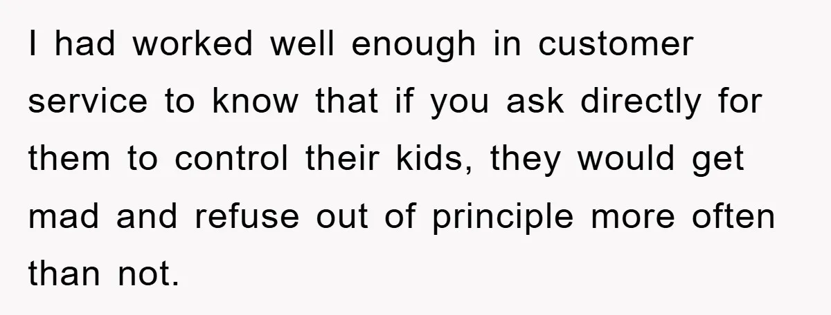 I had worked well enough in customer service to know that if you ask directly for them to control their kids, they would get mad and refuse out of principle...