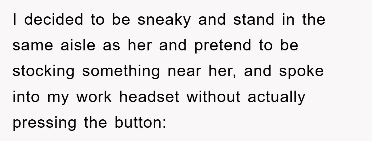 I decided to be sneaky and stand in the same aisle as her and pretend to be stocking something near her, and spoke into my work headset without actually pressing...