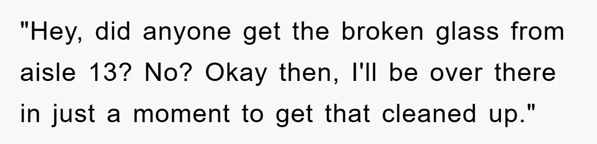 "Hey, did anyone get the broken glass from aisle 13? No? Okay then, I'll be over there in just a moment to get that cleaned up."