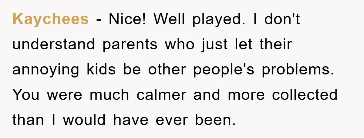 Kaychees − Nice! Well played. I don't understand parents who just let their annoying kids be other people's problems. You were much calmer and more collected than I would have...