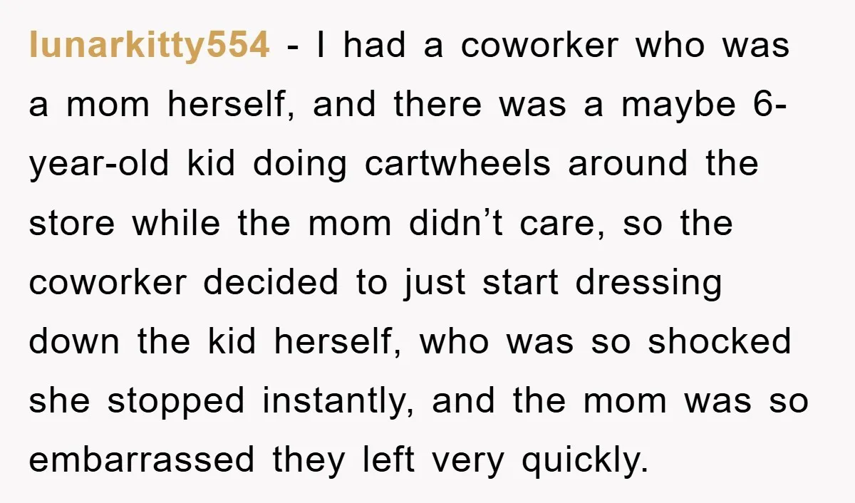 lunarkitty554 − I had a coworker who was a mom herself, and there was a maybe 6-year-old kid doing cartwheels around the store while the mom didn’t care, so the...