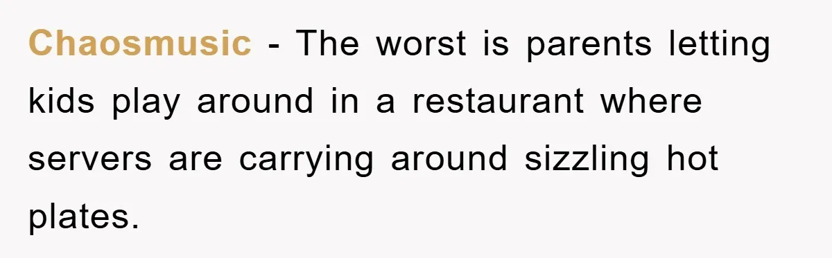 Chaosmusic − The worst is parents letting kids play around in a restaurant where servers are carrying around sizzling hot plates.