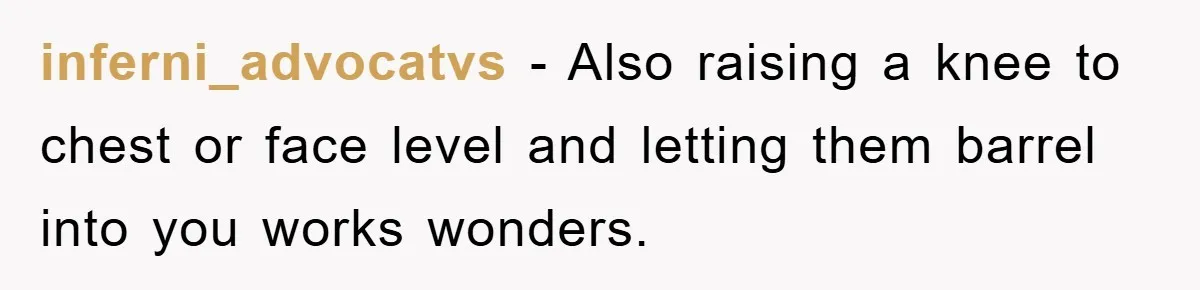 inferni_advocatvs − Also raising a knee to chest or face level and letting them barrel into you works wonders.