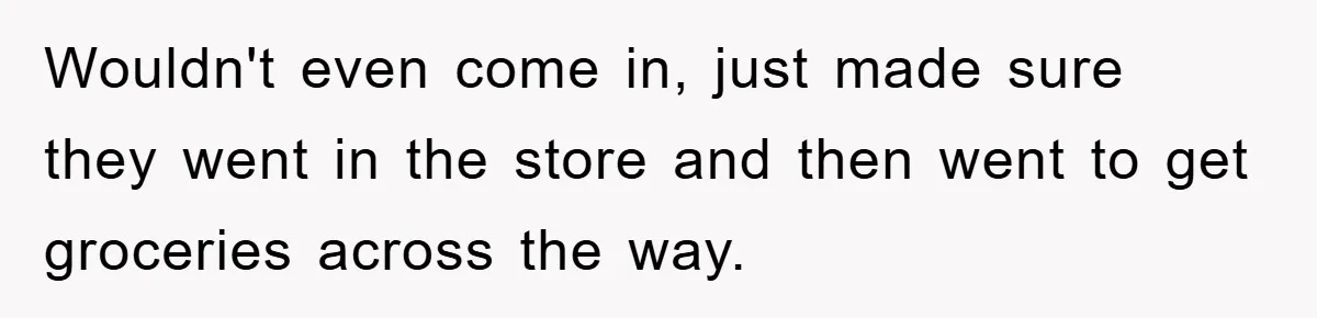 Wouldn't even come in, just made sure they went in the store and then went to get groceries across the way.