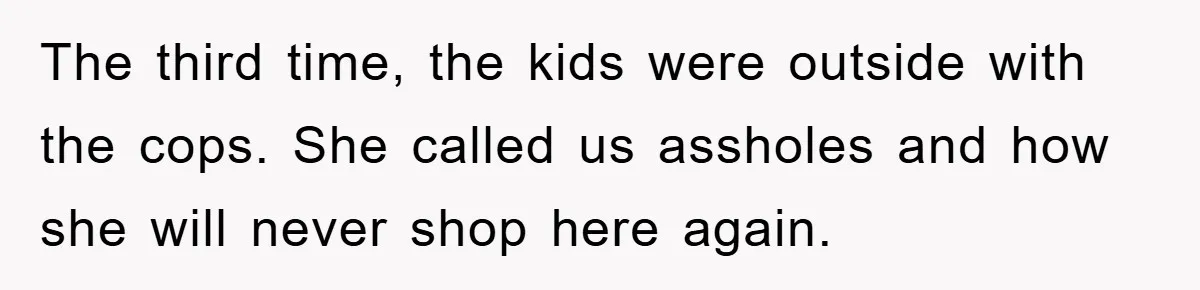 The third time, the kids were outside with the cops. She called us assholes and how she will never shop here again.