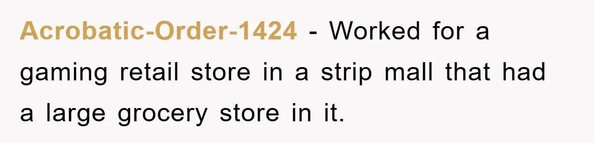 Acrobatic-Order-1424 − Worked for a gaming retail store in a strip mall that had a large grocery store in it.