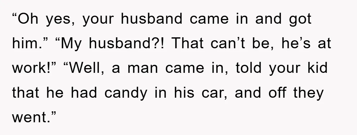 “Oh yes, your husband came in and got him.” “My husband?! That can’t be, he’s at work!” “Well, a man came in, told your kid that he had candy in...