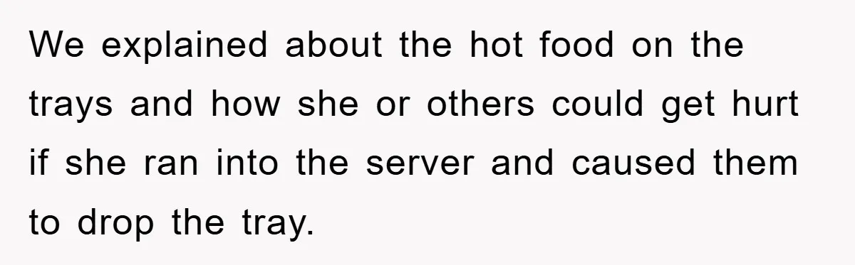 We explained about the hot food on the trays and how she or others could get hurt if she ran into the server and caused them to drop the tray.