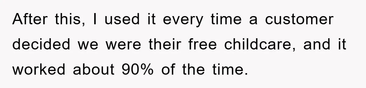 After this, I used it every time a customer decided we were their free childcare, and it worked about 90% of the time.