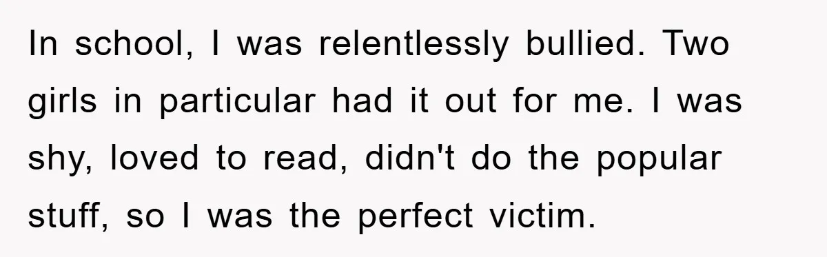 In school, I was relentlessly bullied. Two girls in particular had it out for me. I was shy, loved to read, didn't do the popular stuff, so I was the...