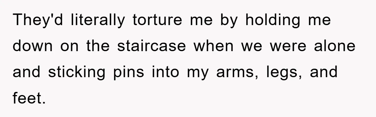 They'd literally torture me by holding me down on the staircase when we were alone and sticking pins into my arms, legs, and feet.