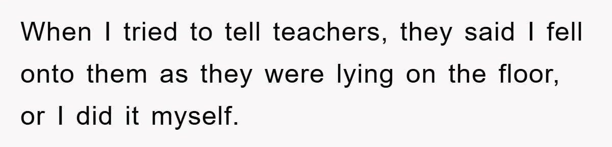 When I tried to tell teachers, they said I fell onto them as they were lying on the floor, or I did it myself.