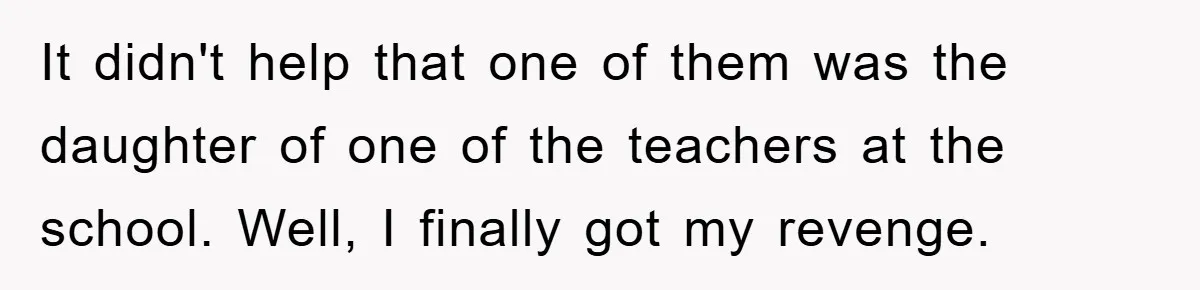 It didn't help that one of them was the daughter of one of the teachers at the school. Well, I finally got my revenge.