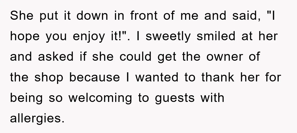 She put it down in front of me and said, "I hope you enjoy it!". I sweetly smiled at her and asked if she could get the owner of the...