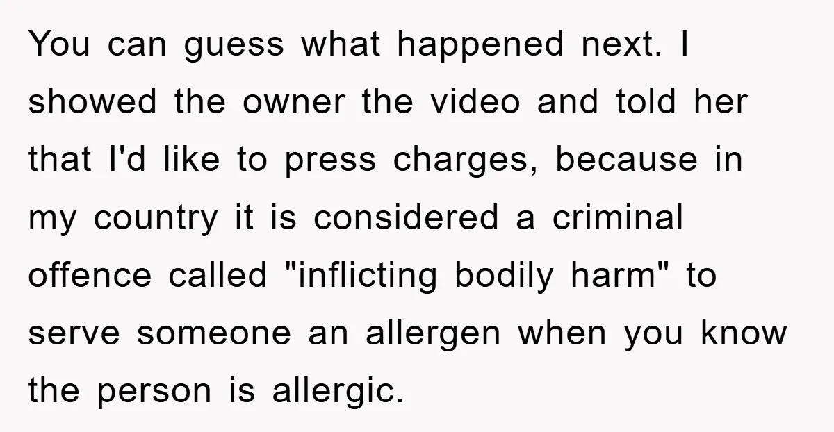 You can guess what happened next. I showed the owner the video and told her that I'd like to press charges, because in my country it is considered a criminal...