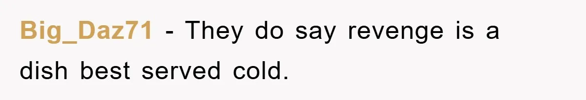 Big_Daz71 − They do say revenge is a dish best served cold.