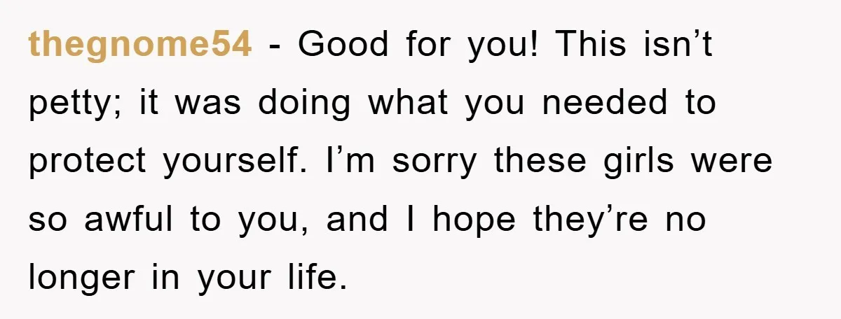 thegnome54 − Good for you! This isn’t petty; it was doing what you needed to protect yourself. I’m sorry these girls were so awful to you, and I hope they’re...