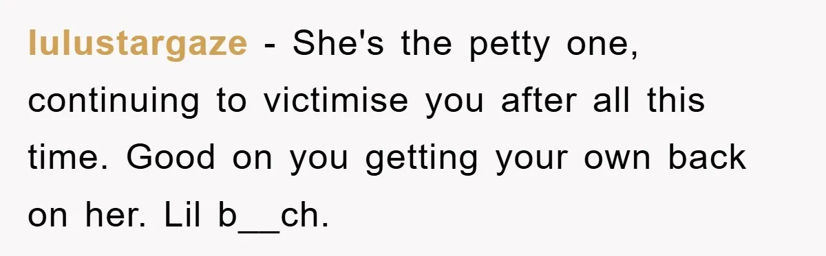 lulustargaze − She's the petty one, continuing to victimise you after all this time. Good on you getting your own back on her. Lil b__ch.