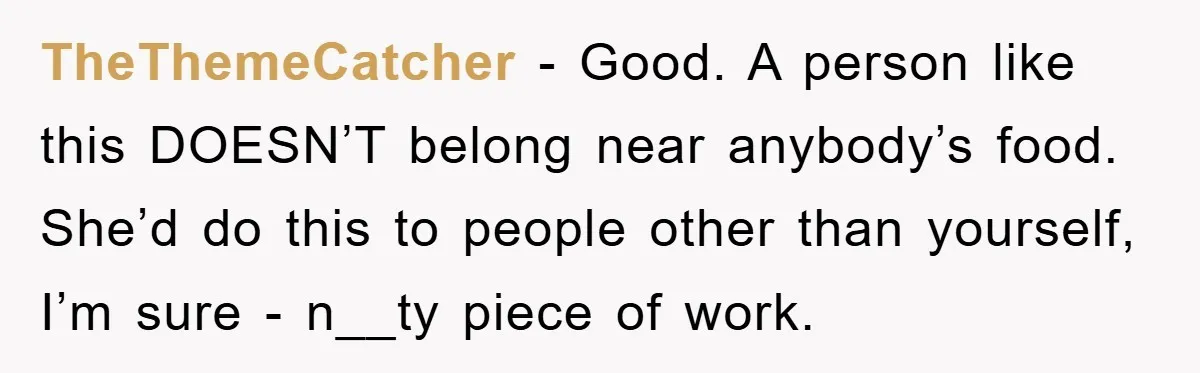 TheThemeCatcher − Good. A person like this DOESN’T belong near anybody’s food. She’d do this to people other than yourself, I’m sure - n__ty piece of work.