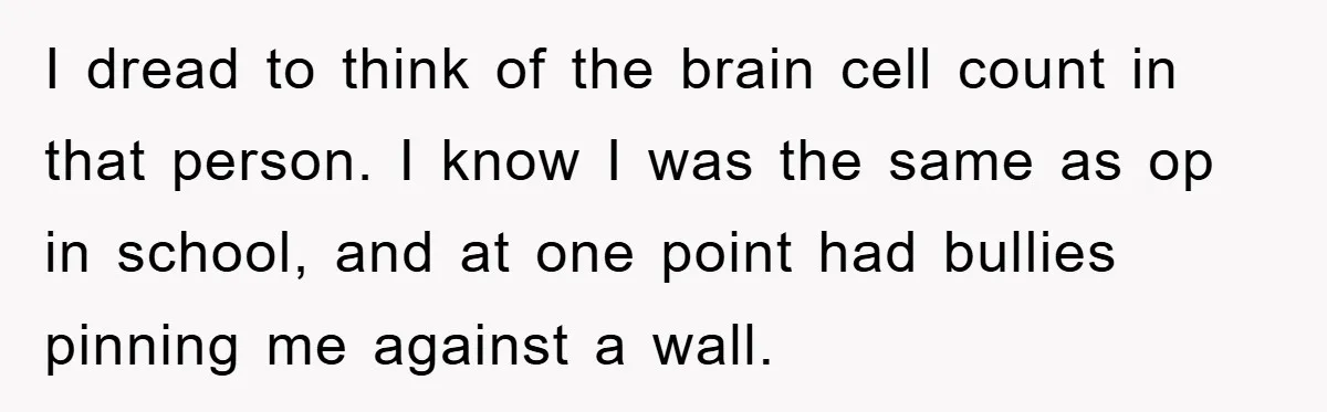 I dread to think of the brain cell count in that person. I know I was the same as op in school, and at one point had bullies pinning me...