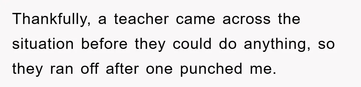 Thankfully, a teacher came across the situation before they could do anything, so they ran off after one punched me.
