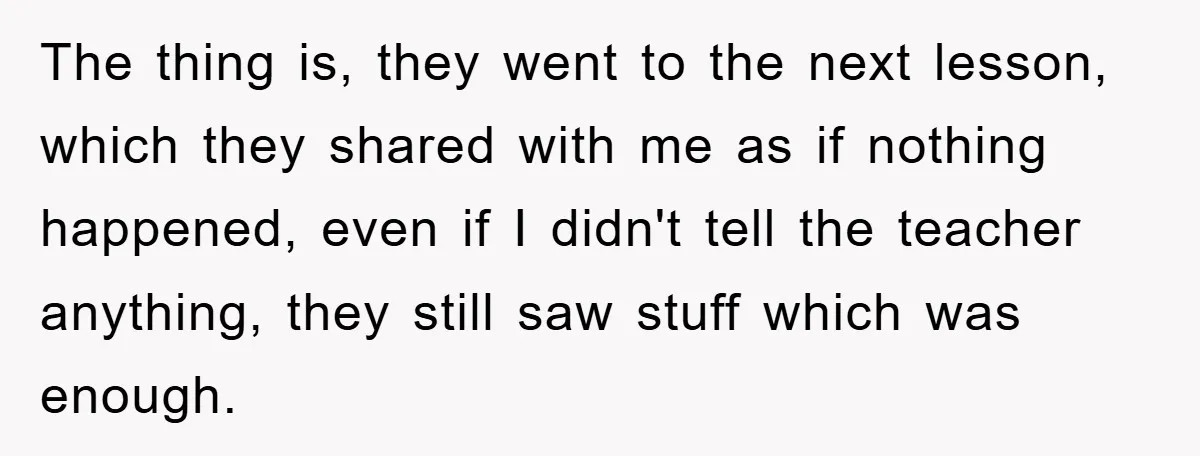 The thing is, they went to the next lesson, which they shared with me as if nothing happened, even if I didn't tell the teacher anything, they still saw stuff...