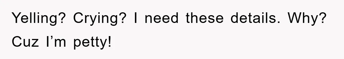 Yelling? Crying? I need these details. Why? Cuz I’m petty!