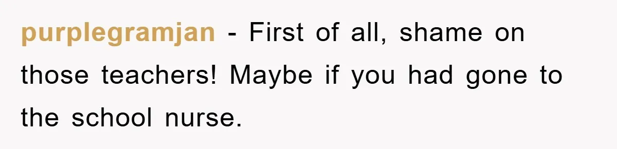 purplegramjan − First of all, shame on those teachers! Maybe if you had gone to the school nurse.
