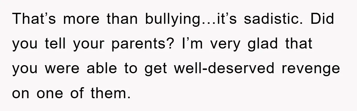 That’s more than bullying…it’s sadistic. Did you tell your parents? I’m very glad that you were able to get well-deserved revenge on one of them.