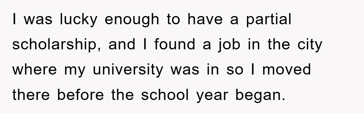 I was lucky enough to have a partial scholarship, and I found a job in the city where my university was in so I moved there before the school year...