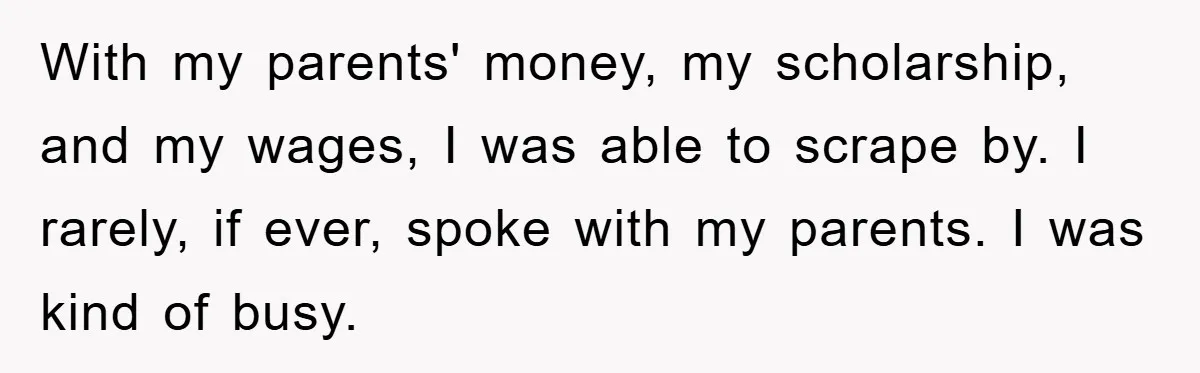 With my parents' money, my scholarship, and my wages, I was able to scrape by. I rarely, if ever, spoke with my parents. I was kind of busy.