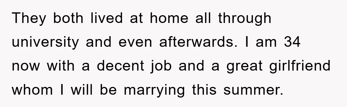 They both lived at home all through university and even afterwards. I am 34 now with a decent job and a great girlfriend whom I will be marrying this summer.