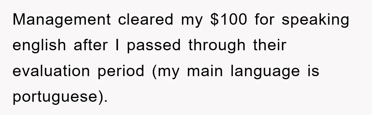Management cleared my $100 for speaking english after I passed through their evaluation period (my main language is portuguese).