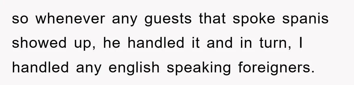 so whenever any guests that spoke spanis showed up, he handled it and in turn, I handled any english speaking foreigners.