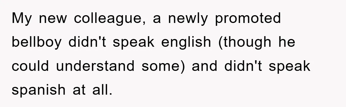 My new colleague, a newly promoted bellboy didn't speak english (though he could understand some) and didn't speak spanish at all.