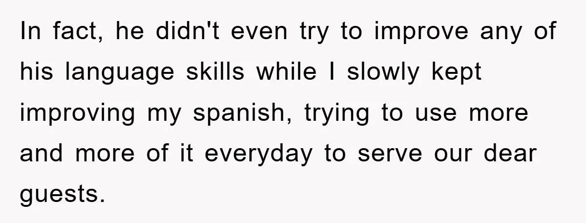 In fact, he didn't even try to improve any of his language skills while I slowly kept improving my spanish, trying to use more and more of it everyday to...
