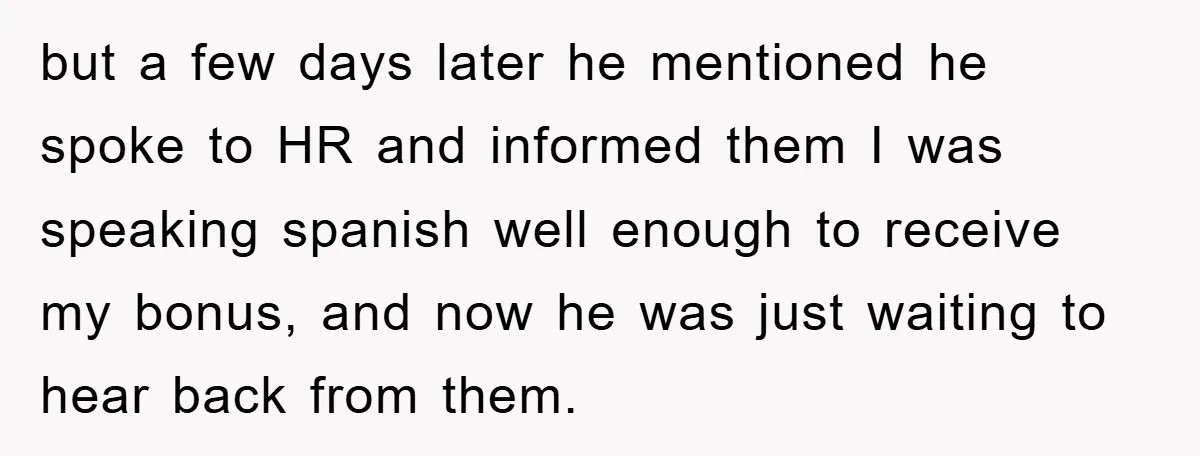 but a few days later he mentioned he spoke to HR and informed them I was speaking spanish well enough to receive my bonus, and now he was just waiting...