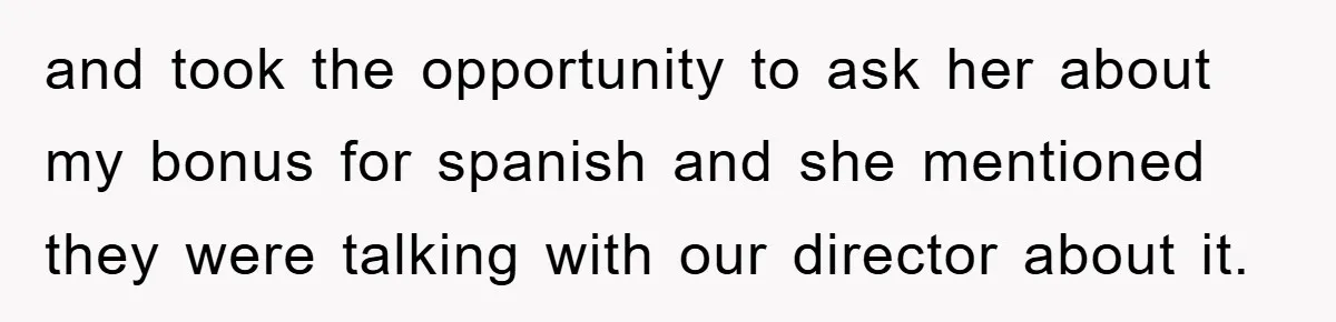 and took the opportunity to ask her about my bonus for spanish and she mentioned they were talking with our director about it.
